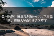 全网疯传！麻豆短视频madou本周更新，震撼大V秘闻评论区炸了