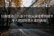 91网盘点：八卦7个你从没注意的细节，令人掀起轩然大波的真相