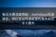 每日大赛深度揭秘：meiridasai风波背后，网红在公司会议室的角色疯狂令人意外