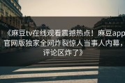 《麻豆tv在线观看震撼热点！麻豆app官网版独家全网炸裂惊人当事人内幕，评论区炸了》