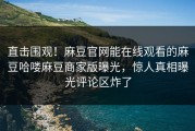直击围观！麻豆官网能在线观看的麻豆哈喽麻豆商家版曝光，惊人真相曝光评论区炸了