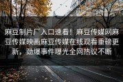 麻豆制片厂入口速看！麻豆传媒网麻豆传媒映画麻豆传媒在线观看重磅更新，劲爆事件曝光全网热议不断