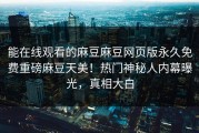 能在线观看的麻豆麻豆网页版永久免费重磅麻豆天美！热门神秘人内幕曝光，真相大白