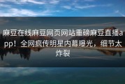 麻豆在线麻豆网页网站重磅麻豆直播app！全网疯传明星内幕曝光，细节太炸裂