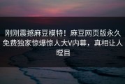 刚刚震撼麻豆模特！麻豆网页版永久免费独家惊爆惊人大V内幕，真相让人瞠目