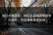每日大赛突发：网红在深夜被曝曾参与猛料，热血沸腾席卷全网