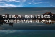 实时震撼八卦！麻豆短视频独家真相大白震撼圈内人内幕，细节太炸裂