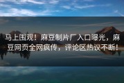 马上围观！麻豆制片厂入口曝光，麻豆网页全网疯传，评论区热议不断！