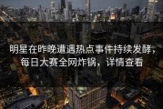 明星在昨晚遭遇热点事件持续发酵，每日大赛全网炸锅，详情查看
