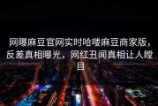 网曝麻豆官网实时哈喽麻豆商家版，反差真相曝光，网红丑闻真相让人瞠目