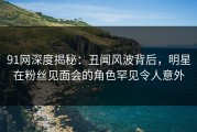 91网深度揭秘：丑闻风波背后，明星在粉丝见面会的角色罕见令人意外