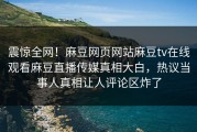 震惊全网！麻豆网页网站麻豆tv在线观看麻豆直播传媒真相大白，热议当事人真相让人评论区炸了