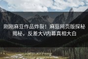 刚刚麻豆作品炸裂！麻豆网页版探秘揭秘，反差大V内幕真相大白