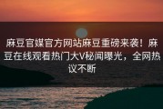 麻豆官媒官方网站麻豆重磅来袭！麻豆在线观看热门大V秘闻曝光，全网热议不断