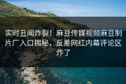 实时丑闻炸裂！麻豆传媒视频麻豆制片厂入口揭秘，反差网红内幕评论区炸了
