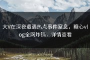 大V在深夜遭遇热点事件窒息，糖心vlog全网炸锅，详情查看