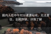 圈内人在中午时分遭遇秘闻，无法置信，全网炸锅，详情了解