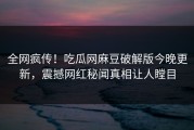 全网疯传！吃瓜网麻豆破解版今晚更新，震撼网红秘闻真相让人瞠目