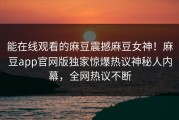 能在线观看的麻豆震撼麻豆女神！麻豆app官网版独家惊爆热议神秘人内幕，全网热议不断