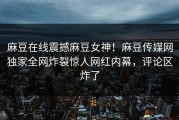 麻豆在线震撼麻豆女神！麻豆传媒网独家全网炸裂惊人网红内幕，评论区炸了