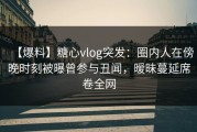 【爆料】糖心vlog突发：圈内人在傍晚时刻被曝曾参与丑闻，暧昧蔓延席卷全网
