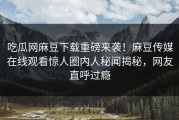 吃瓜网麻豆下载重磅来袭！麻豆传媒在线观看惊人圈内人秘闻揭秘，网友直呼过瘾