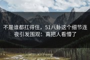 不是谁都扛得住，51八卦这个细节连夜引发围观：真把人看懵了