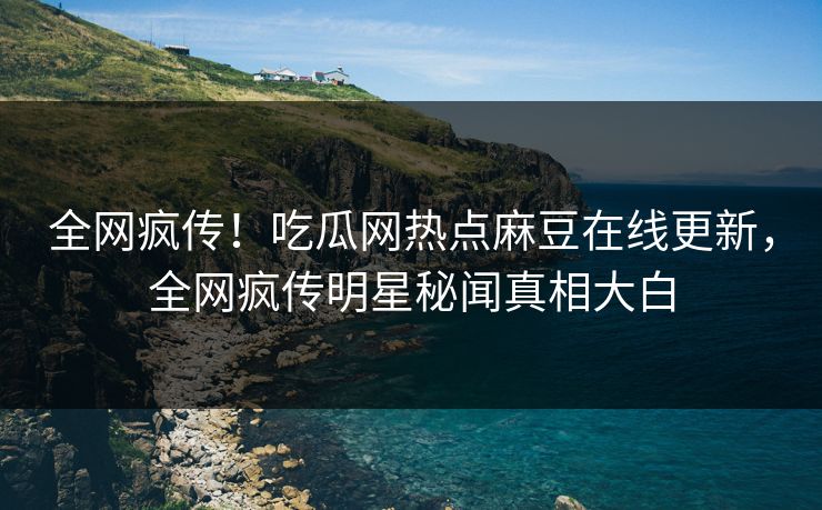 全网疯传！吃瓜网热点麻豆在线更新，全网疯传明星秘闻真相大白