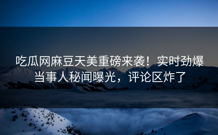 吃瓜网麻豆天美重磅来袭！实时劲爆当事人秘闻曝光，评论区炸了