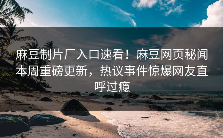 麻豆制片厂入口速看！麻豆网页秘闻本周重磅更新，热议事件惊爆网友直呼过瘾