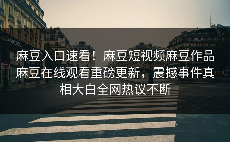 麻豆入口速看！麻豆短视频麻豆作品麻豆在线观看重磅更新，震撼事件真相大白全网热议不断