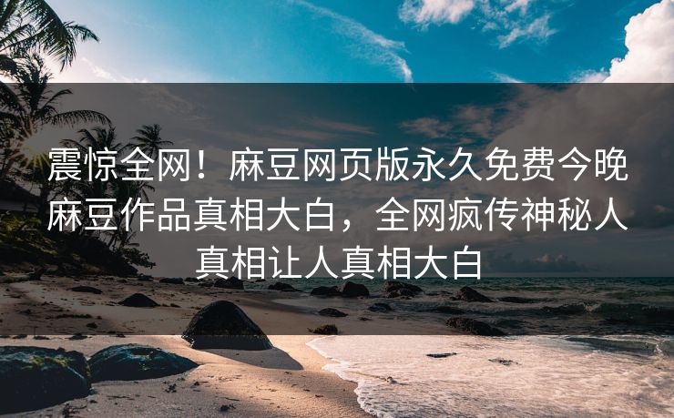 震惊全网！麻豆网页版永久免费今晚麻豆作品真相大白，全网疯传神秘人真相让人真相大白