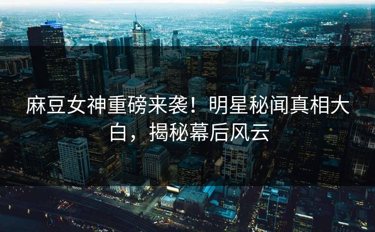 麻豆女神重磅来袭！明星秘闻真相大白，揭秘幕后风云