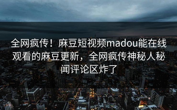 全网疯传！麻豆短视频madou能在线观看的麻豆更新，全网疯传神秘人秘闻评论区炸了