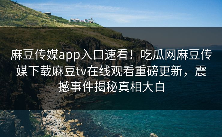 麻豆传媒app入口速看！吃瓜网麻豆传媒下载麻豆tv在线观看重磅更新，震撼事件揭秘真相大白