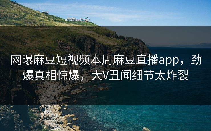 网曝麻豆短视频本周麻豆直播app，劲爆真相惊爆，大V丑闻细节太炸裂