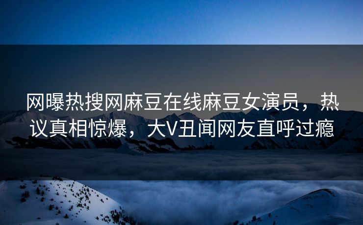 网曝热搜网麻豆在线麻豆女演员，热议真相惊爆，大V丑闻网友直呼过瘾
