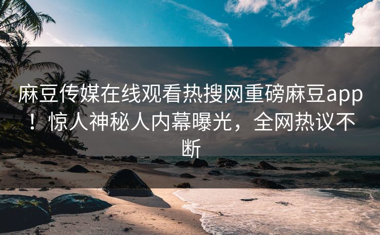 麻豆传媒在线观看热搜网重磅麻豆app！惊人神秘人内幕曝光，全网热议不断