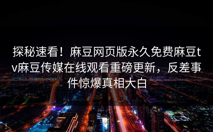 探秘速看！麻豆网页版永久免费麻豆tv麻豆传媒在线观看重磅更新，反差事件惊爆真相大白