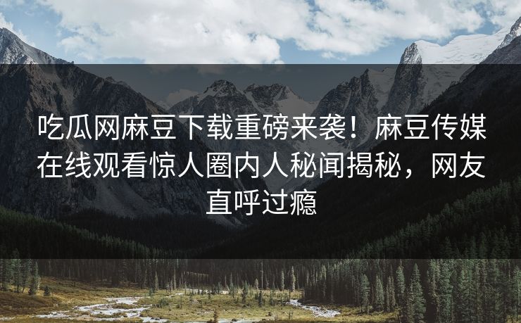 吃瓜网麻豆下载重磅来袭！麻豆传媒在线观看惊人圈内人秘闻揭秘，网友直呼过瘾