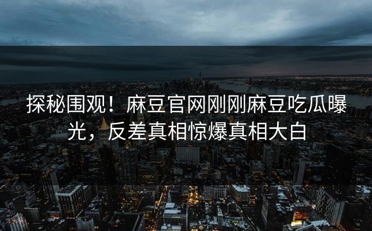 探秘围观！麻豆官网刚刚麻豆吃瓜曝光，反差真相惊爆真相大白