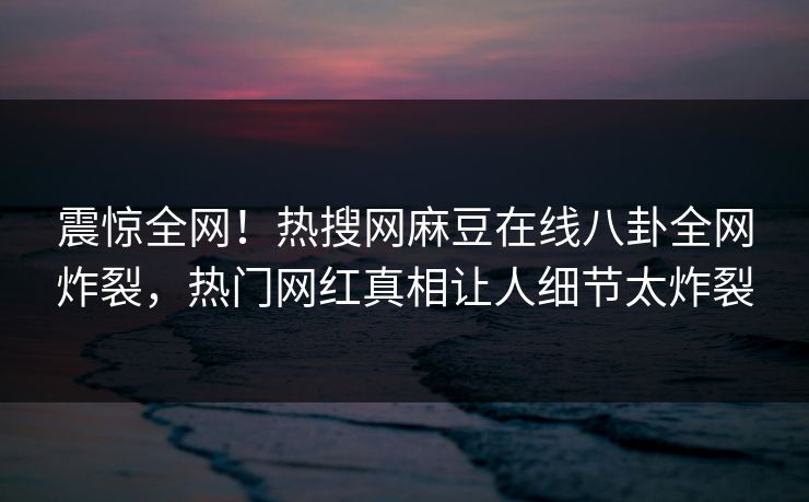震惊全网！热搜网麻豆在线八卦全网炸裂，热门网红真相让人细节太炸裂