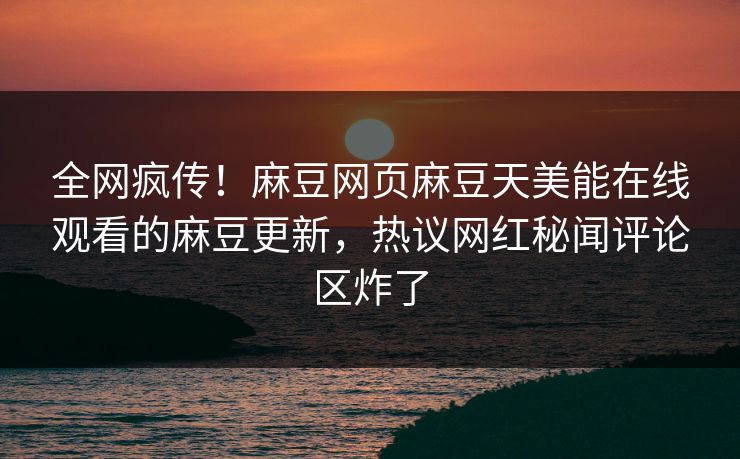 全网疯传！麻豆网页麻豆天美能在线观看的麻豆更新，热议网红秘闻评论区炸了