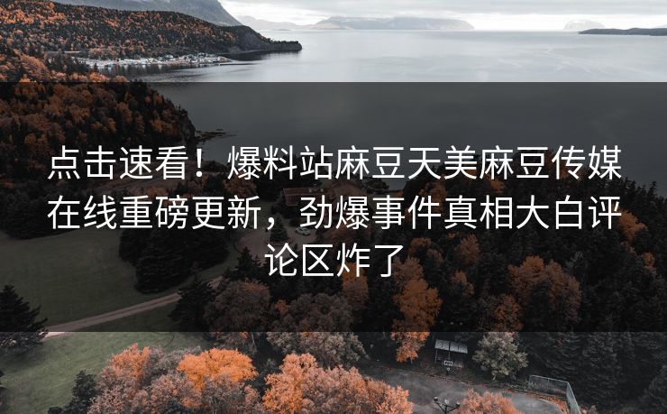 点击速看！爆料站麻豆天美麻豆传媒在线重磅更新，劲爆事件真相大白评论区炸了
