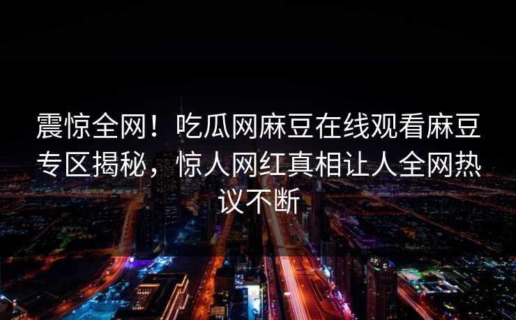 震惊全网！吃瓜网麻豆在线观看麻豆专区揭秘，惊人网红真相让人全网热议不断