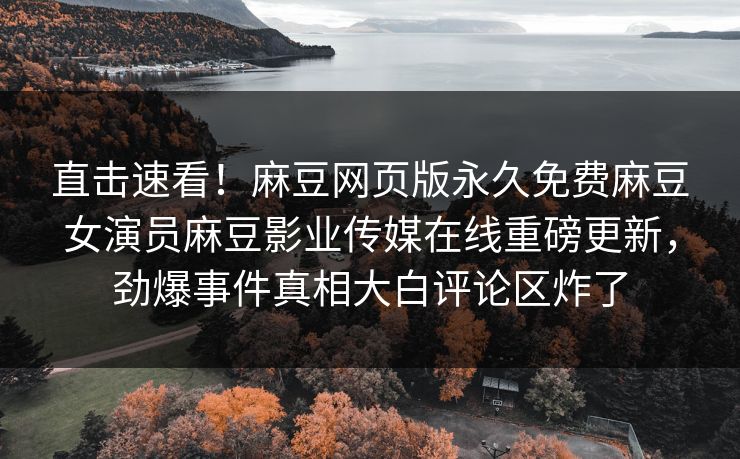 直击速看！麻豆网页版永久免费麻豆女演员麻豆影业传媒在线重磅更新，劲爆事件真相大白评论区炸了