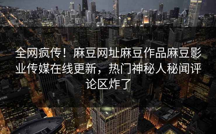 全网疯传！麻豆网址麻豆作品麻豆影业传媒在线更新，热门神秘人秘闻评论区炸了