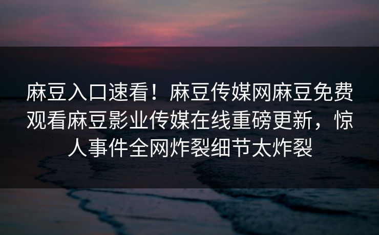 麻豆入口速看！麻豆传媒网麻豆免费观看麻豆影业传媒在线重磅更新，惊人事件全网炸裂细节太炸裂