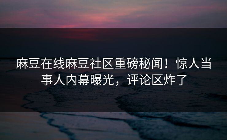 麻豆在线麻豆社区重磅秘闻！惊人当事人内幕曝光，评论区炸了