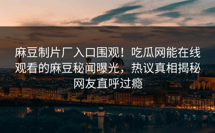 麻豆制片厂入口围观！吃瓜网能在线观看的麻豆秘闻曝光，热议真相揭秘网友直呼过瘾